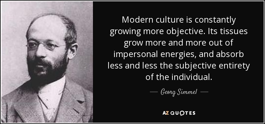 Modern culture is constantly growing more objective. Its tissues grow more and more out of impersonal energies, and absorb less and less the subjective entirety of the individual. - Georg Simmel