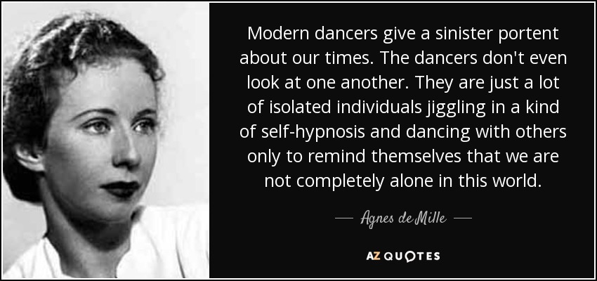 Modern dancers give a sinister portent about our times. The dancers don't even look at one another. They are just a lot of isolated individuals jiggling in a kind of self-hypnosis and dancing with others only to remind themselves that we are not completely alone in this world. - Agnes de Mille