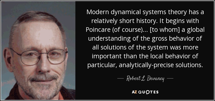 Modern dynamical systems theory has a relatively short history. It begins with Poincare (of course)... [to whom] a global understanding of the gross behavior of all solutions of the system was more important than the local behavior of particular, analytically-precise solutions. - Robert L. Devaney