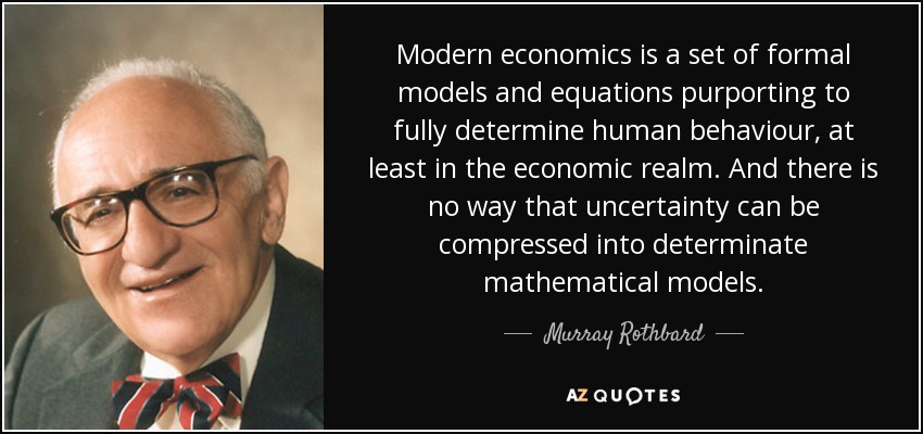 Modern economics is a set of formal models and equations purporting to fully determine human behaviour, at least in the economic realm. And there is no way that uncertainty can be compressed into determinate mathematical models. - Murray Rothbard