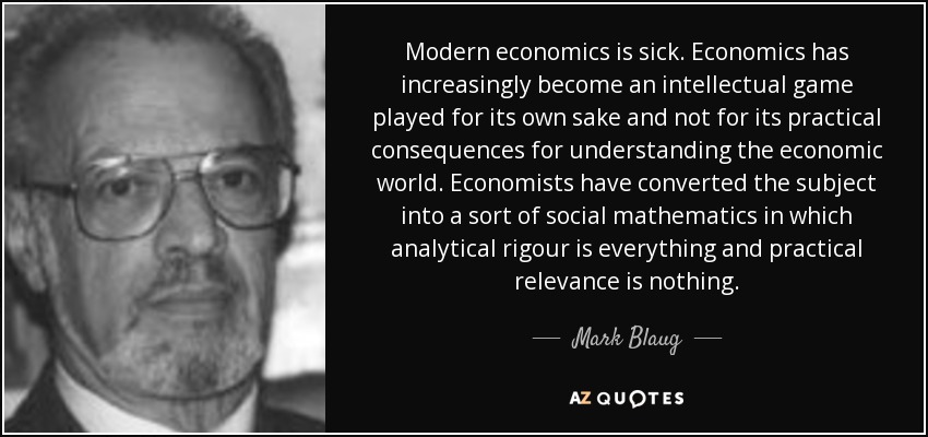 Modern economics is sick. Economics has increasingly become an intellectual game played for its own sake and not for its practical consequences for understanding the economic world. Economists have converted the subject into a sort of social mathematics in which analytical rigour is everything and practical relevance is nothing. - Mark Blaug
