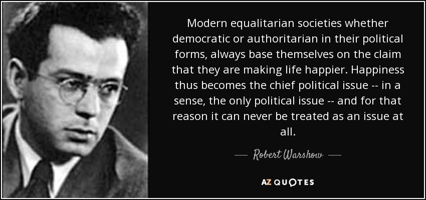 Modern equalitarian societies whether democratic or authoritarian in their political forms, always base themselves on the claim that they are making life happier. Happiness thus becomes the chief political issue -- in a sense, the only political issue -- and for that reason it can never be treated as an issue at all. - Robert Warshow