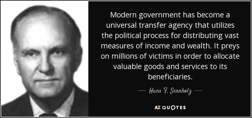 Modern government has become a universal transfer agency that utilizes the political process for distributing vast measures of income and wealth. It preys on millions of victims in order to allocate valuable goods and services to its beneficiaries. - Hans F. Sennholz