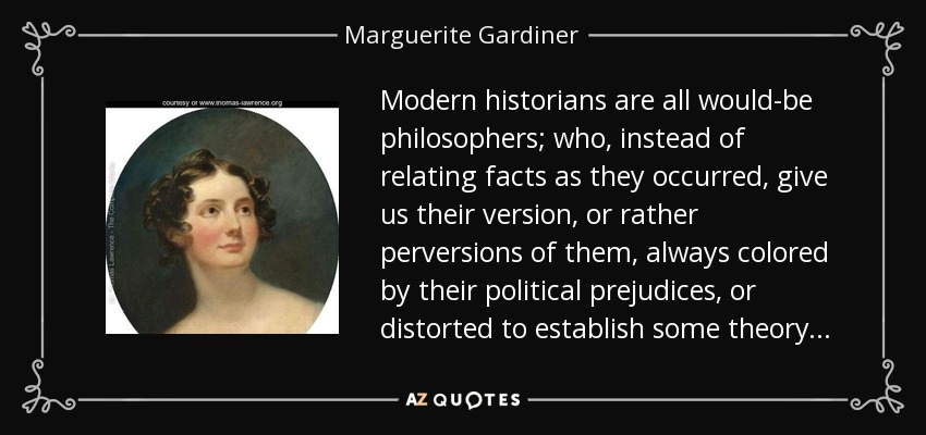 Modern historians are all would-be philosophers; who, instead of relating facts as they occurred, give us their version, or rather perversions of them, always colored by their political prejudices, or distorted to establish some theory . . . - Marguerite Gardiner, Countess of Blessington