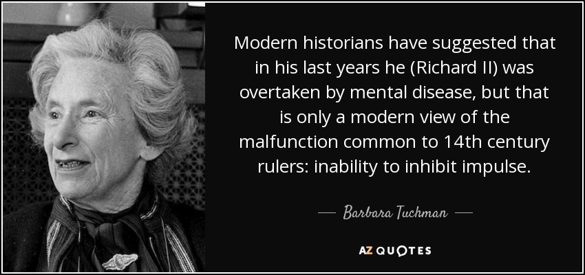 Modern historians have suggested that in his last years he (Richard II) was overtaken by mental disease, but that is only a modern view of the malfunction common to 14th century rulers: inability to inhibit impulse. - Barbara Tuchman