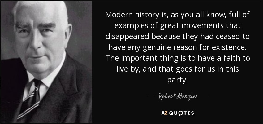 Modern history is, as you all know, full of examples of great movements that disappeared because they had ceased to have any genuine reason for existence. The important thing is to have a faith to live by, and that goes for us in this party. - Robert Menzies