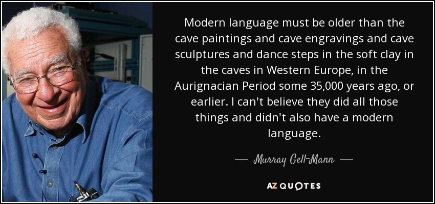 Modern language must be older than the cave paintings and cave engravings and cave sculptures and dance steps in the soft clay in the caves in Western Europe, in the Aurignacian Period some 35,000 years ago, or earlier. I can't believe they did all those things and didn't also have a modern language. - Murray Gell-Mann