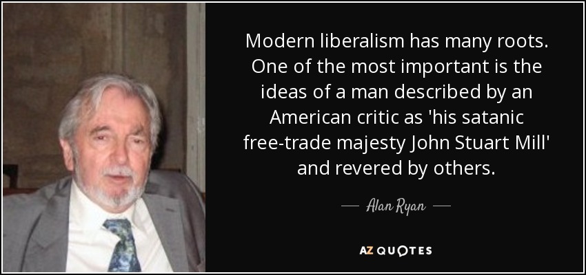Modern liberalism has many roots. One of the most important is the ideas of a man described by an American critic as 'his satanic free-trade majesty John Stuart Mill' and revered by others. - Alan Ryan