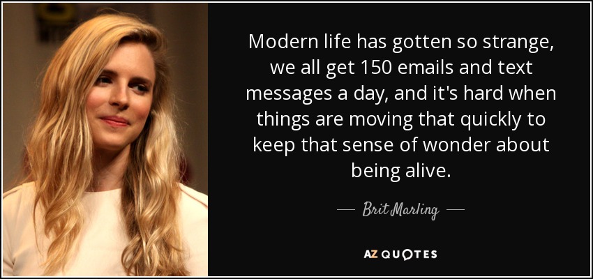 Modern life has gotten so strange, we all get 150 emails and text messages a day, and it's hard when things are moving that quickly to keep that sense of wonder about being alive. - Brit Marling