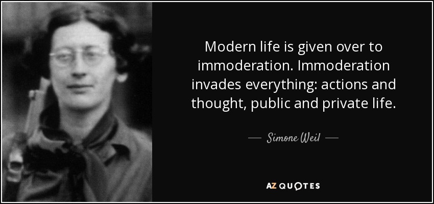 Modern life is given over to immoderation. Immoderation invades everything: actions and thought, public and private life. - Simone Weil