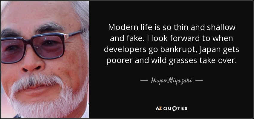 Modern life is so thin and shallow and fake. I look forward to when developers go bankrupt, Japan gets poorer and wild grasses take over. - Hayao Miyazaki