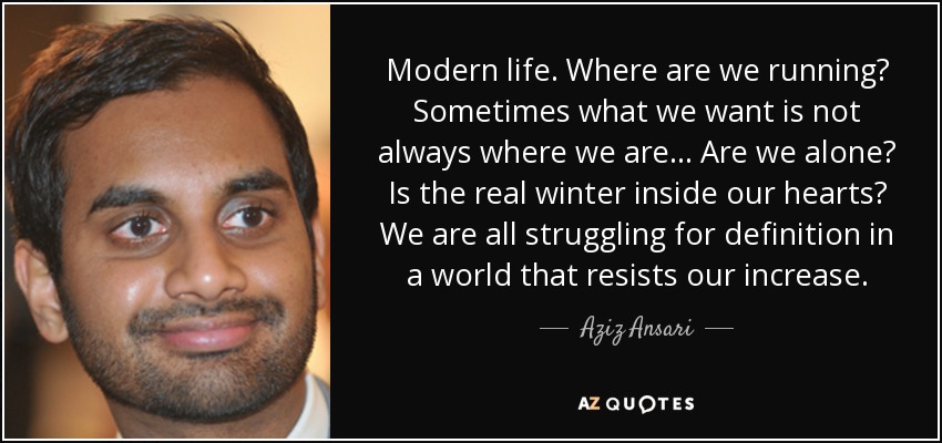 Modern life. Where are we running? Sometimes what we want is not always where we are... Are we alone? Is the real winter inside our hearts? We are all struggling for definition in a world that resists our increase. - Aziz Ansari