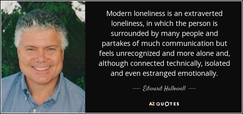 Modern loneliness is an extraverted loneliness, in which the person is surrounded by many people and partakes of much communication but feels unrecognized and more alone and, although connected technically, isolated and even estranged emotionally. - Edward Hallowell