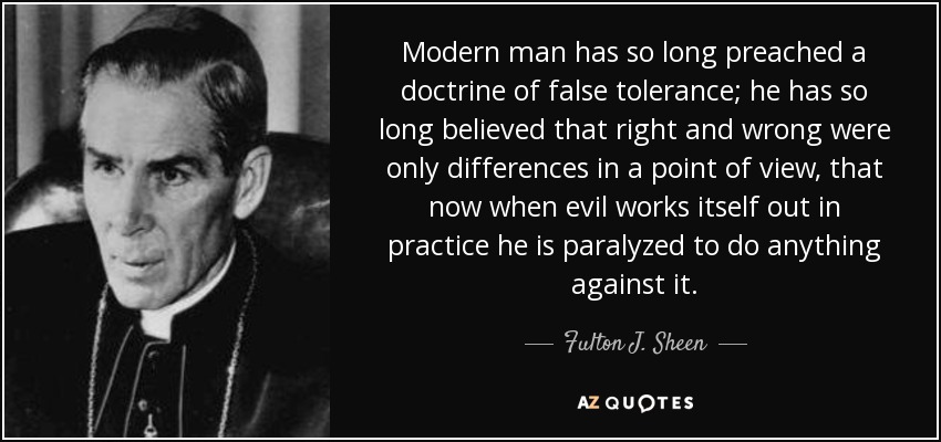 Modern man has so long preached a doctrine of false tolerance; he has so long believed that right and wrong were only differences in a point of view, that now when evil works itself out in practice he is paralyzed to do anything against it. - Fulton J. Sheen