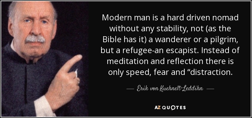Modern man is a hard driven nomad without any stability, not (as the Bible has it) a wanderer or a pilgrim, but a refugee-an escapist. Instead of meditation and reflection there is only speed, fear and “distraction. - Erik von Kuehnelt-Leddihn