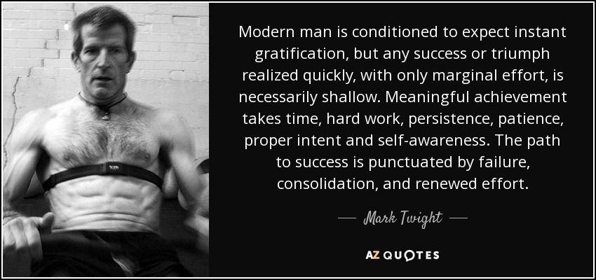 Modern man is conditioned to expect instant gratification, but any success or triumph realized quickly, with only marginal effort, is necessarily shallow. Meaningful achievement takes time, hard work, persistence, patience, proper intent and self-awareness. The path to success is punctuated by failure, consolidation, and renewed effort. - Mark Twight