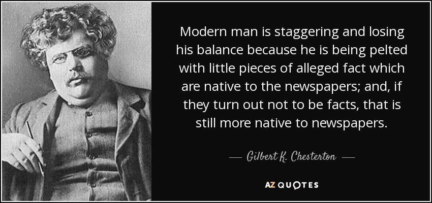 Modern man is staggering and losing his balance because he is being pelted with little pieces of alleged fact which are native to the newspapers; and, if they turn out not to be facts, that is still more native to newspapers. - Gilbert K. Chesterton