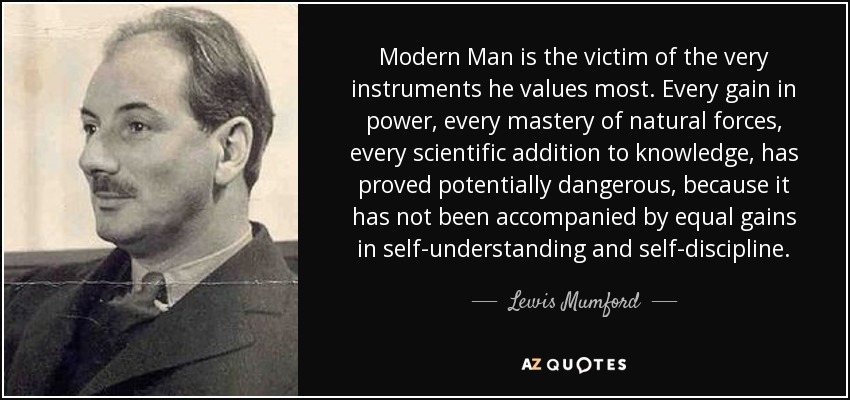 Modern Man is the victim of the very instruments he values most. Every gain in power, every mastery of natural forces, every scientific addition to knowledge, has proved potentially dangerous, because it has not been accompanied by equal gains in self-understanding and self-discipline. - Lewis Mumford