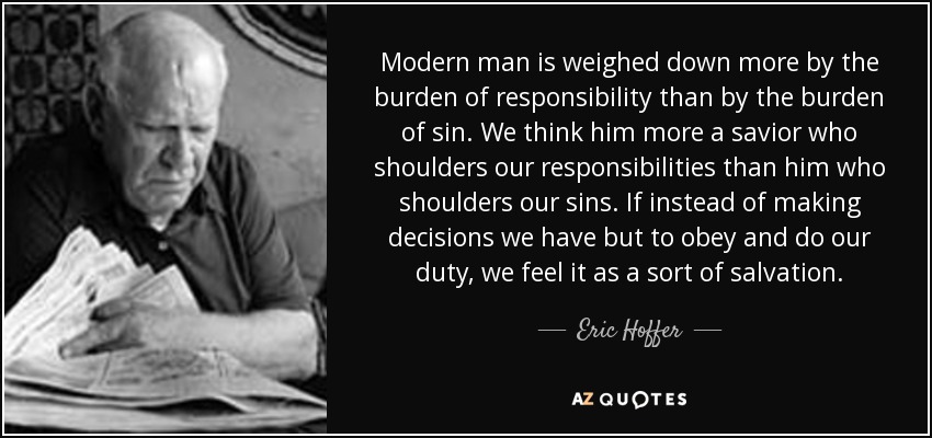 Modern man is weighed down more by the burden of responsibility than by the burden of sin. We think him more a savior who shoulders our responsibilities than him who shoulders our sins. If instead of making decisions we have but to obey and do our duty, we feel it as a sort of salvation. - Eric Hoffer