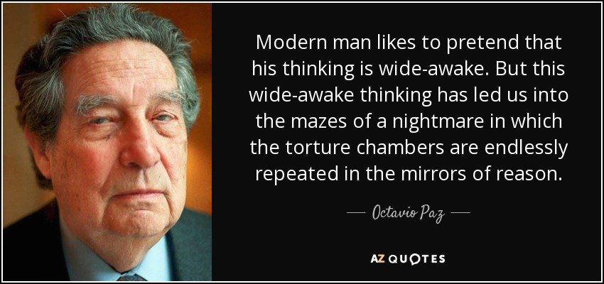 Modern man likes to pretend that his thinking is wide-awake. But this wide-awake thinking has led us into the mazes of a nightmare in which the torture chambers are endlessly repeated in the mirrors of reason. - Octavio Paz