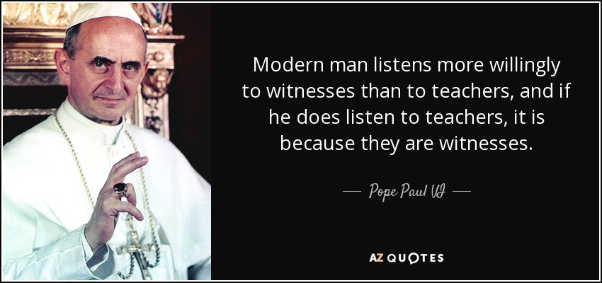 Modern man listens more willingly to witnesses than to teachers, and if he does listen to teachers, it is because they are witnesses. - Pope Paul VI