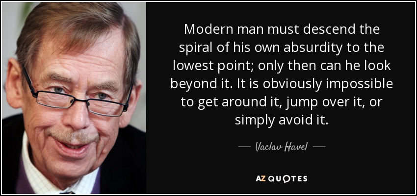 Modern man must descend the spiral of his own absurdity to the lowest point; only then can he look beyond it. It is obviously impossible to get around it, jump over it, or simply avoid it. - Vaclav Havel