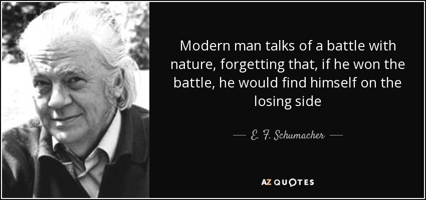 Modern man talks of a battle with nature, forgetting that, if he won the battle, he would find himself on the losing side - E. F. Schumacher