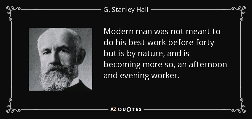 Modern man was not meant to do his best work before forty but is by nature, and is becoming more so, an afternoon and evening worker. - G. Stanley Hall