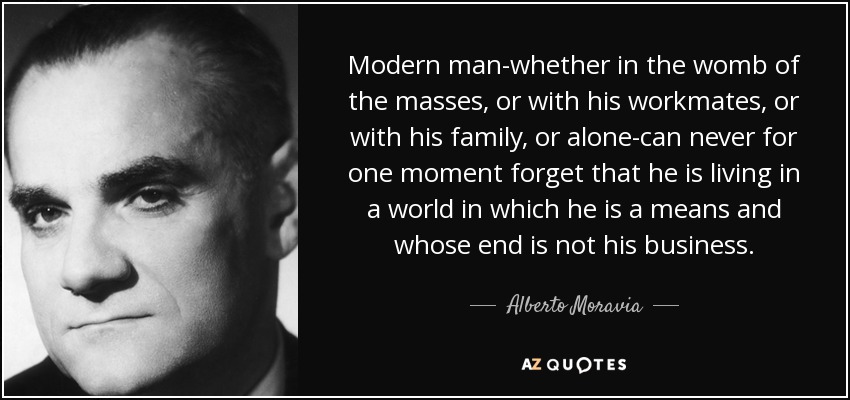 Modern man-whether in the womb of the masses, or with his workmates, or with his family, or alone-can never for one moment forget that he is living in a world in which he is a means and whose end is not his business. - Alberto Moravia