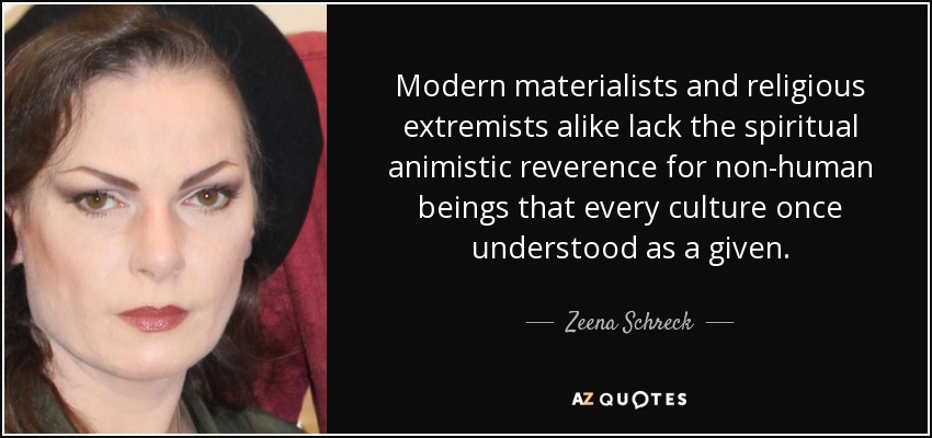 Modern materialists and religious extremists alike lack the spiritual animistic reverence for non-human beings that every culture once understood as a given. - Zeena Schreck