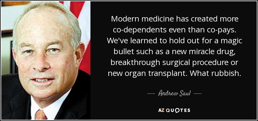 Modern medicine has created more co-dependents even than co-pays. We've learned to hold out for a magic bullet such as a new miracle drug, breakthrough surgical procedure or new organ transplant. What rubbish. - Andrew Saul