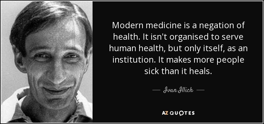 Modern medicine is a negation of health. It isn't organised to serve human health, but only itself, as an institution. It makes more people sick than it heals. - Ivan Illich