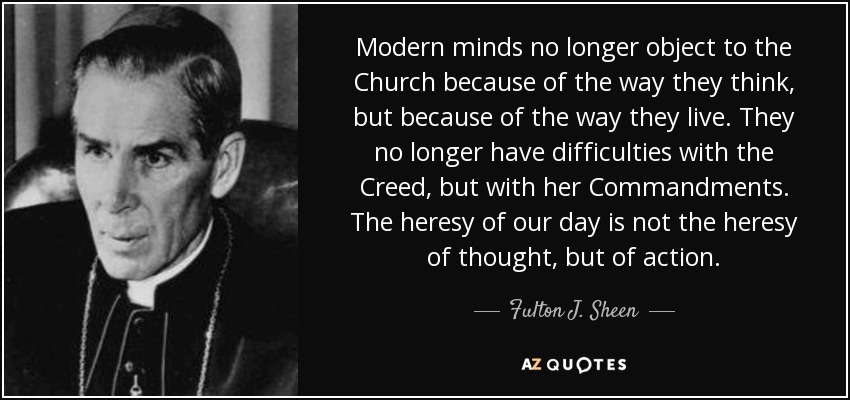Modern minds no longer object to the Church because of the way they think, but because of the way they live. They no longer have difficulties with the Creed, but with her Commandments. The heresy of our day is not the heresy of thought, but of action. - Fulton J. Sheen