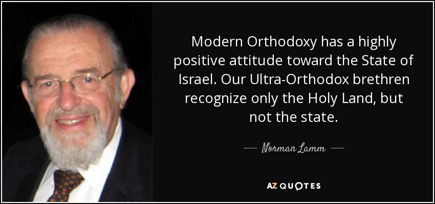 Modern Orthodoxy has a highly positive attitude toward the State of Israel. Our Ultra-Orthodox brethren recognize only the Holy Land, but not the state. - Norman Lamm