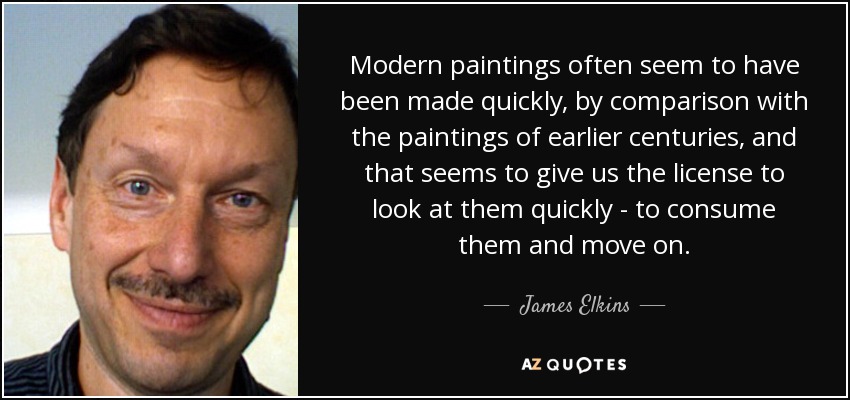 Modern paintings often seem to have been made quickly, by comparison with the paintings of earlier centuries, and that seems to give us the license to look at them quickly - to consume them and move on. - James Elkins