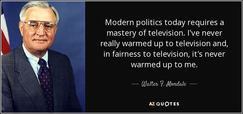 Modern politics today requires a mastery of television. I've never really warmed up to television and, in fairness to television, it's never warmed up to me. - Walter F. Mondale