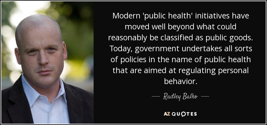 Modern 'public health' initiatives have moved well beyond what could reasonably be classified as public goods. Today, government undertakes all sorts of policies in the name of public health that are aimed at regulating personal behavior. - Radley Balko