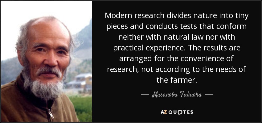 Modern research divides nature into tiny pieces and conducts tests that conform neither with natural law nor with practical experience. The results are arranged for the convenience of research, not according to the needs of the farmer. - Masanobu Fukuoka