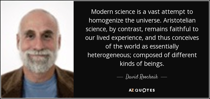 Modern science is a vast attempt to homogenize the universe. Aristotelian science, by contrast, remains faithful to our lived experience, and thus conceives of the world as essentially heterogeneous; composed of different kinds of beings. - David Roochnik