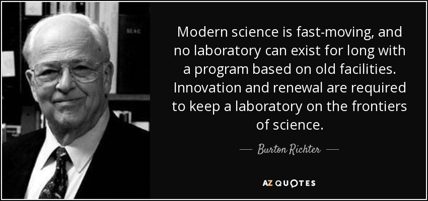 Modern science is fast-moving, and no laboratory can exist for long with a program based on old facilities. Innovation and renewal are required to keep a laboratory on the frontiers of science. - Burton Richter