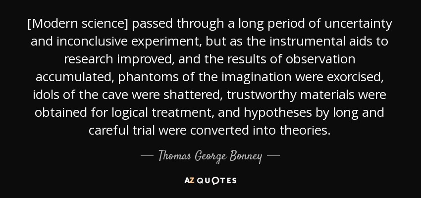 [Modern science] passed through a long period of uncertainty and inconclusive experiment, but as the instrumental aids to research improved, and the results of observation accumulated, phantoms of the imagination were exorcised, idols of the cave were shattered, trustworthy materials were obtained for logical treatment, and hypotheses by long and careful trial were converted into theories. - Thomas George Bonney