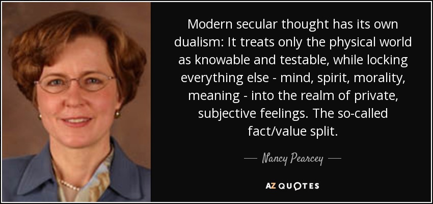 Modern secular thought has its own dualism: It treats only the physical world as knowable and testable, while locking everything else - mind, spirit, morality, meaning - into the realm of private, subjective feelings. The so-called fact/value split. - Nancy Pearcey