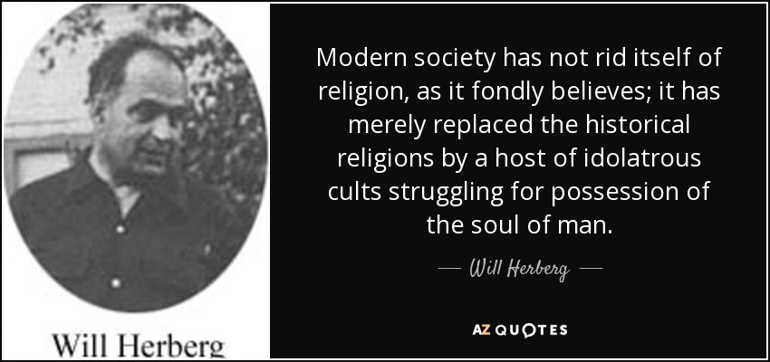 Modern society has not rid itself of religion, as it fondly believes; it has merely replaced the historical religions by a host of idolatrous cults struggling for possession of the soul of man. - Will Herberg