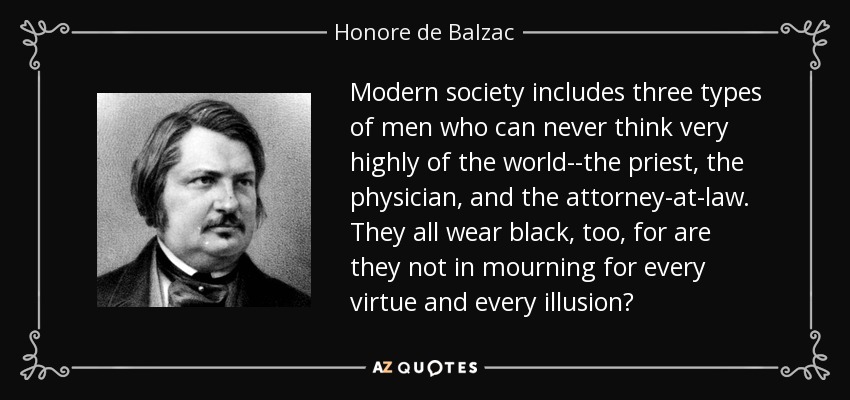 Modern society includes three types of men who can never think very highly of the world--the priest, the physician, and the attorney-at-law. They all wear black, too, for are they not in mourning for every virtue and every illusion? - Honore de Balzac