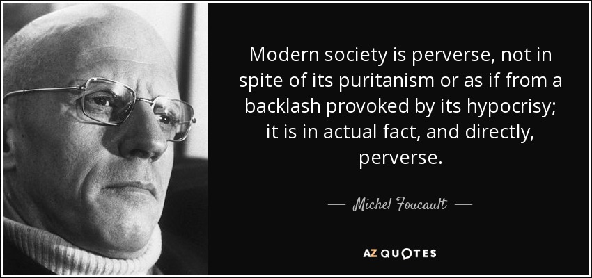 Modern society is perverse, not in spite of its puritanism or as if from a backlash provoked by its hypocrisy; it is in actual fact, and directly, perverse. - Michel Foucault