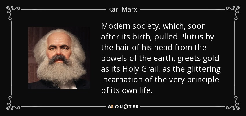 Modern society, which, soon after its birth, pulled Plutus by the hair of his head from the bowels of the earth, greets gold as its Holy Grail, as the glittering incarnation of the very principle of its own life. - Karl Marx