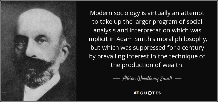 Modern sociology is virtually an attempt to take up the larger program of social analysis and interpretation which was implicit in Adam Smith's moral philosophy, but which was suppressed for a century by prevailing interest in the technique of the production of wealth. - Albion Woodbury Small