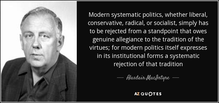 Modern systematic politics, whether liberal, conservative, radical, or socialist, simply has to be rejected from a standpoint that owes genuine allegiance to the tradition of the virtues; for modern politics itself expresses in its institutional forms a systematic rejection of that tradition - Alasdair MacIntyre