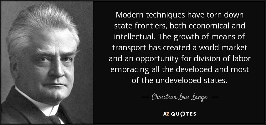 Modern techniques have torn down state frontiers, both economical and intellectual. The growth of means of transport has created a world market and an opportunity for division of labor embracing all the developed and most of the undeveloped states. - Christian Lous Lange