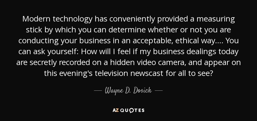 Modern technology has conveniently provided a measuring stick by which you can determine whether or not you are conducting your business in an acceptable, ethical way. . . . You can ask yourself: How will I feel if my business dealings today are secretly recorded on a hidden video camera, and appear on this evening's television newscast for all to see? - Wayne D. Dosick